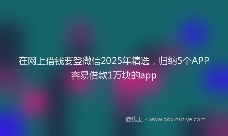 在网上借钱要登微信2025年精选，归纳5个APP容易借款1万块的app