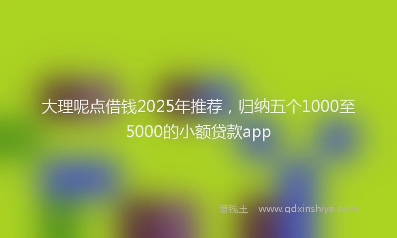 大理呢点借钱2025年推荐，归纳五个1000至5000的小额贷款app