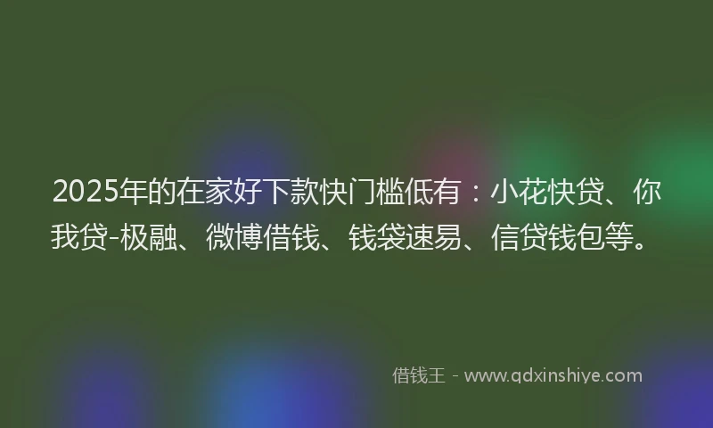 2025年的在家好下款快门槛低有：小花快贷、你我贷-极融、微博借钱、钱袋速易、信贷钱包等。