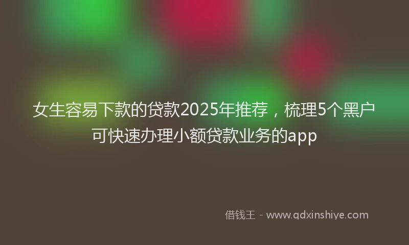 女生容易下款的贷款2025年推荐，梳理5个黑户可快速办理小额贷款业务的app