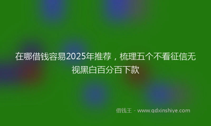 在哪借钱容易2025年推荐，梳理五个不看征信无视黑白百分百下款