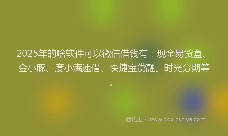 2025年的啥软件可以微信借钱有：现金易贷盒、金小豚、度小满速借、快捷宝贷融、时光分期等。