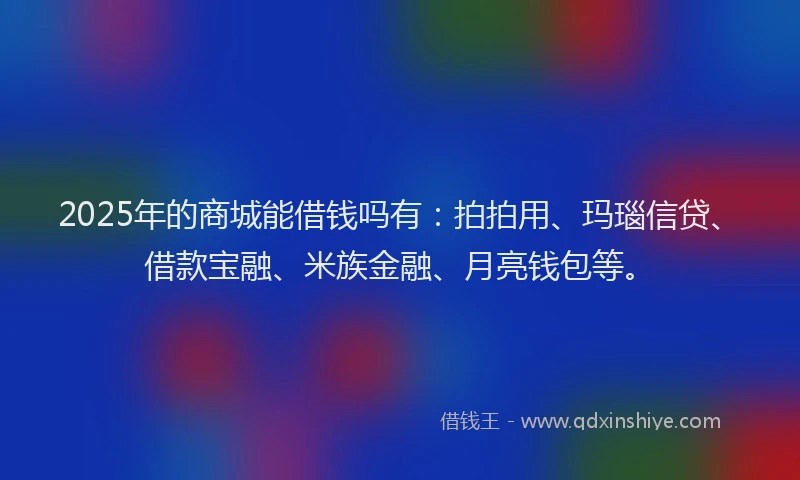 2025年的商城能借钱吗有：拍拍用、玛瑙信贷、借款宝融、米族金融、月亮钱包等。