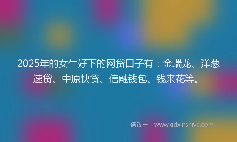 2025年的女生好下的网贷口子有：金瑞龙、洋葱速贷、中原快贷、信融钱包、钱来花等。