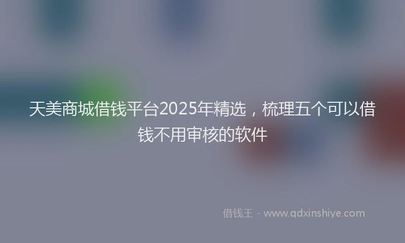天美商城借钱平台2025年精选，梳理五个可以借钱不用审核的软件