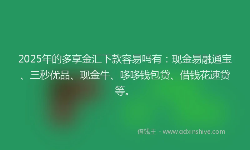 2025年的多享金汇下款容易吗有：现金易融通宝、三秒优品、现金牛、哆哆钱包贷、借钱花速贷等。