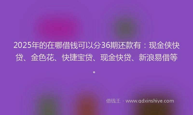 2025年的在哪借钱可以分36期还款有：现金侠快贷、金色花、快捷宝贷、现金快贷、新浪易借等。