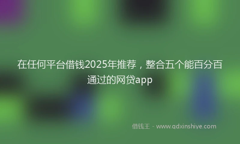 在任何平台借钱2025年推荐，整合五个能百分百通过的网贷app