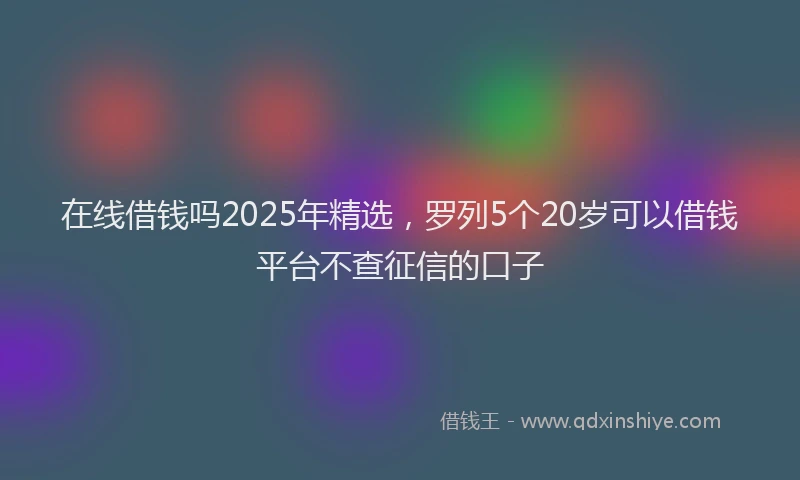 在线借钱吗2025年精选，罗列5个20岁可以借钱平台不查征信的口子