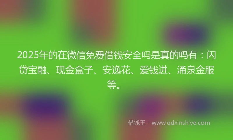 2025年的在微信免费借钱安全吗是真的吗有：闪贷宝融、现金盒子、安逸花、爱钱进、涌泉金服等。