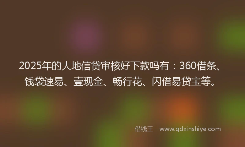 2025年的大地信贷审核好下款吗有：360借条、钱袋速易、壹现金、畅行花、闪借易贷宝等。