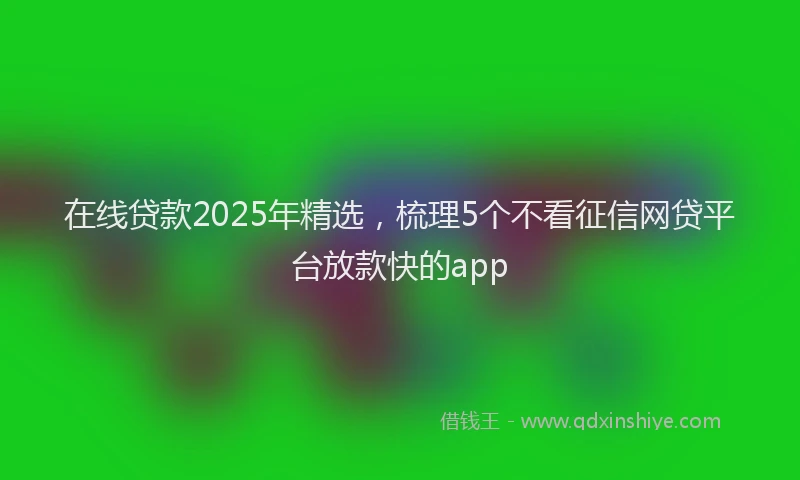 在线贷款2025年精选，梳理5个不看征信网贷平台放款快的app