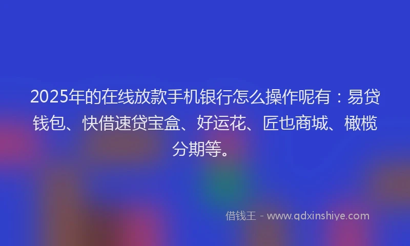 2025年的在线放款手机银行怎么操作呢有：易贷钱包、快借速贷宝盒、好运花、匠也商城、橄榄分期等。