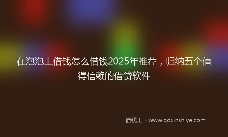 在泡泡上借钱怎么借钱2025年推荐，归纳五个值得信赖的借贷软件