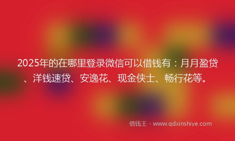 2025年的在哪里登录微信可以借钱有：月月盈贷、洋钱速贷、安逸花、现金侠士、畅行花等。