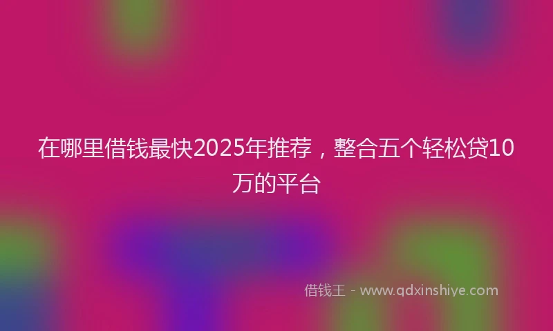 在哪里借钱最快2025年推荐，整合五个轻松贷10万的平台
