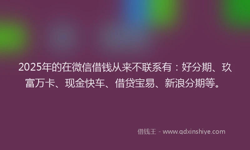 2025年的在微信借钱从来不联系有：好分期、玖富万卡、现金快车、借贷宝易、新浪分期等。