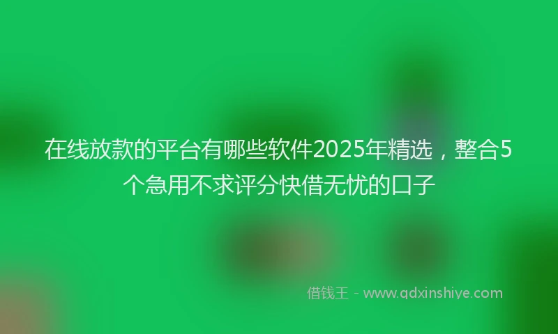 在线放款的平台有哪些软件2025年精选，整合5个急用不求评分快借无忧的口子