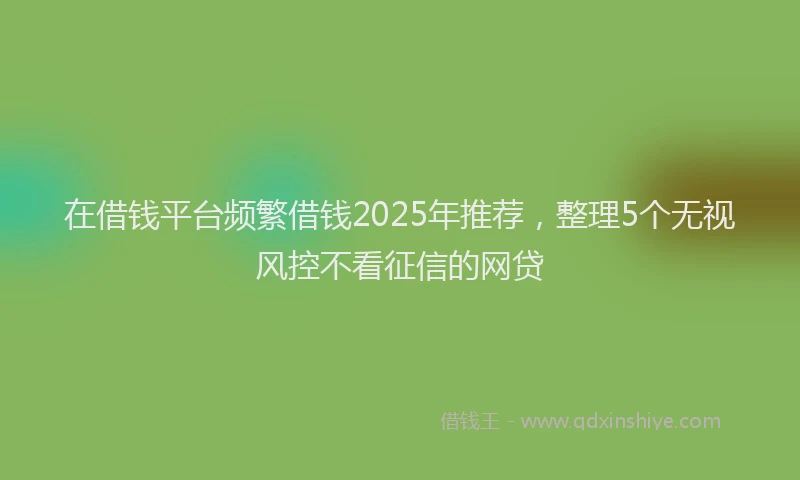 在借钱平台频繁借钱2025年推荐，整理5个无视风控不看征信的网贷