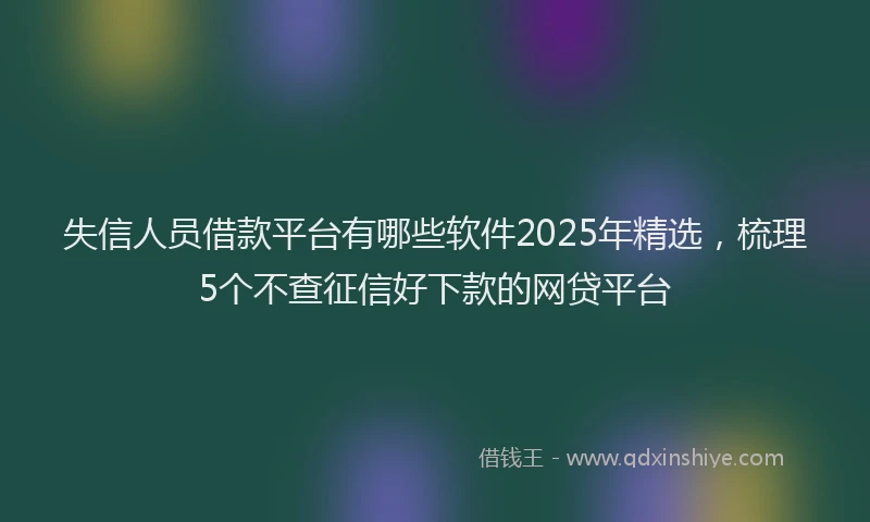 失信人员借款平台有哪些软件2025年精选，梳理5个不查征信好下款的网贷平台
