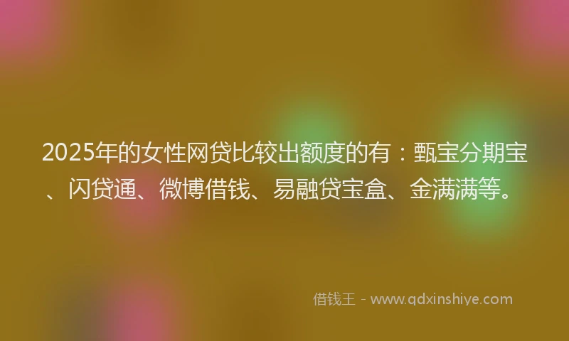 2025年的女性网贷比较出额度的有：甄宝分期宝、闪贷通、微博借钱、易融贷宝盒、金满满等。
