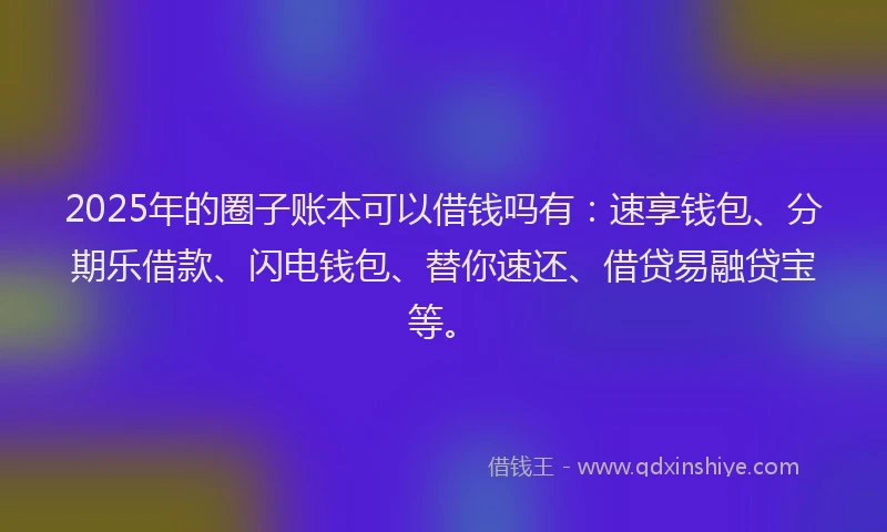 2025年的圈子账本可以借钱吗有：速享钱包、分期乐借款、闪电钱包、替你速还、借贷易融贷宝等。