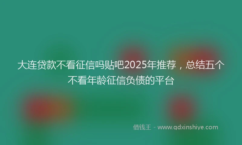大连贷款不看征信吗贴吧2025年推荐，总结五个不看年龄征信负债的平台
