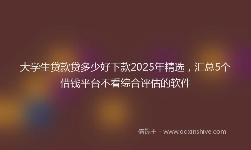 大学生贷款贷多少好下款2025年精选，汇总5个借钱平台不看综合评估的软件