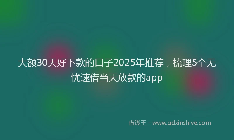 大额30天好下款的口子2025年推荐，梳理5个无忧速借当天放款的app