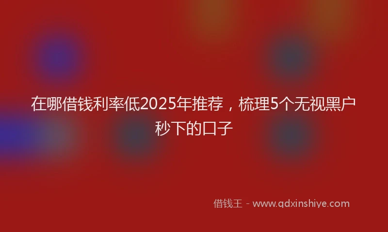 在哪借钱利率低2025年推荐，梳理5个无视黑户秒下的口子