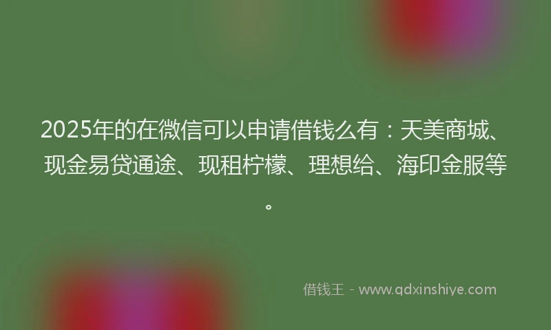 2025年的在微信可以申请借钱么有：天美商城、现金易贷通途、现租柠檬、理想给、海印金服等。
