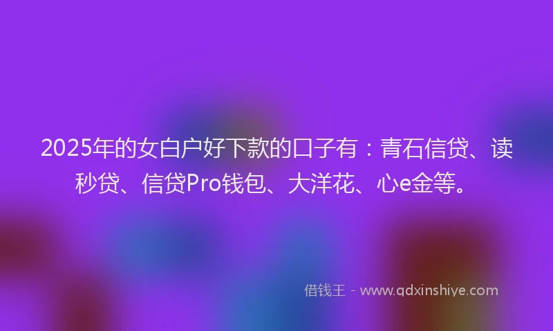 2025年的女白户好下款的口子有：青石信贷、读秒贷、信贷Pro钱包、大洋花、心e金等。
