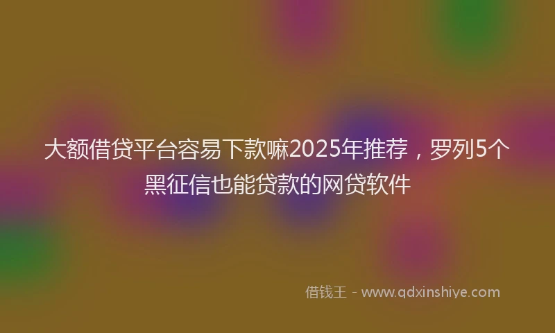 大额借贷平台容易下款嘛2025年推荐，罗列5个黑征信也能贷款的网贷软件