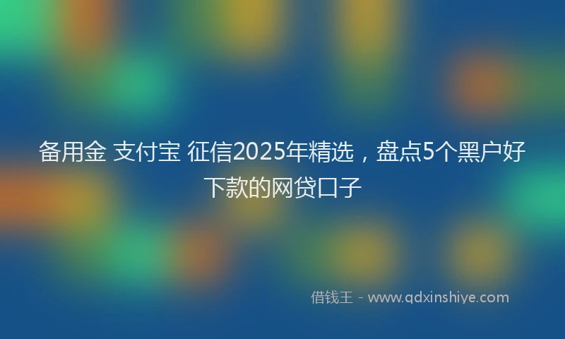 备用金 支付宝 征信2025年精选，盘点5个黑户好下款的网贷口子