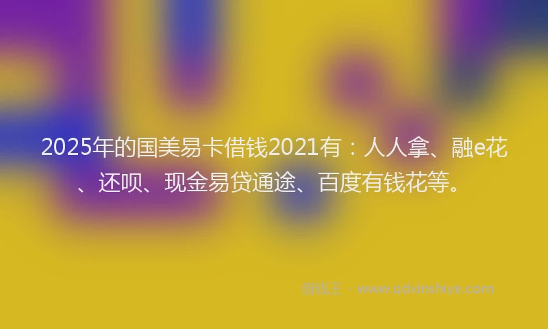 2025年的国美易卡借钱2021有：人人拿、融e花、还呗、现金易贷通途、百度有钱花等。