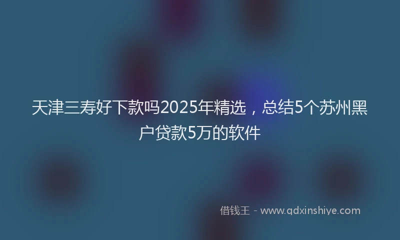 天津三寿好下款吗2025年精选，总结5个苏州黑户贷款5万的软件