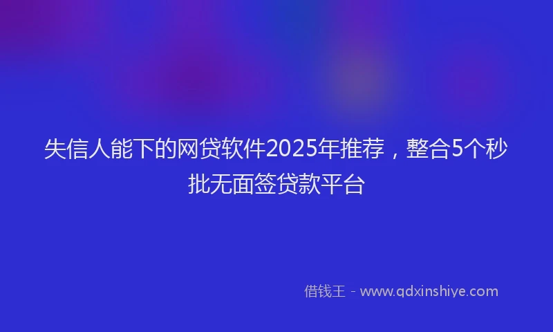 失信人能下的网贷软件2025年推荐，整合5个秒批无面签贷款平台