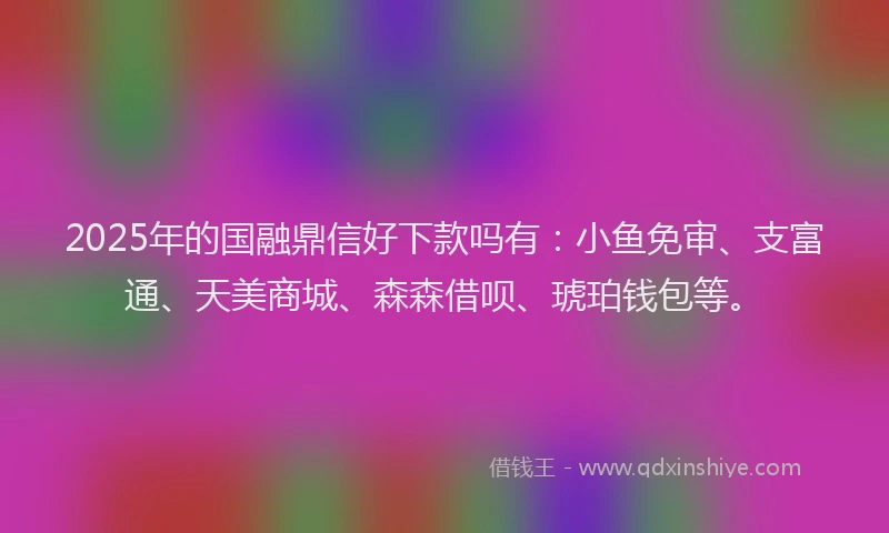 2025年的国融鼎信好下款吗有：小鱼免审、支富通、天美商城、森森借呗、琥珀钱包等。