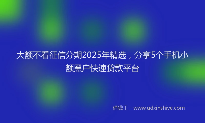大额不看征信分期2025年精选，分享5个手机小额黑户快速贷款平台