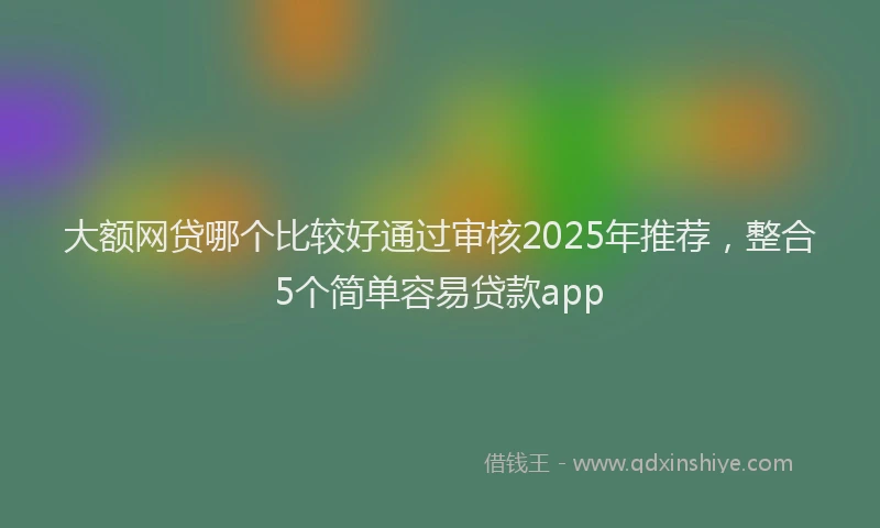 大额网贷哪个比较好通过审核2025年推荐，整合5个简单容易贷款app