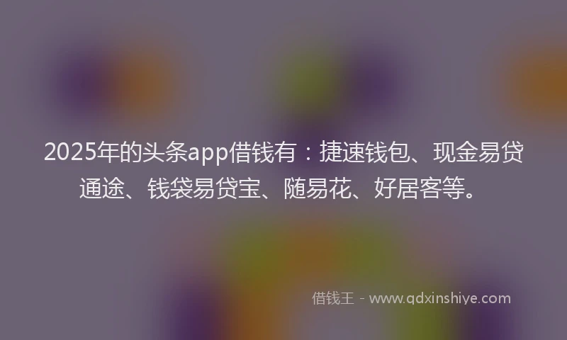 2025年的头条app借钱有：捷速钱包、现金易贷通途、钱袋易贷宝、随易花、好居客等。