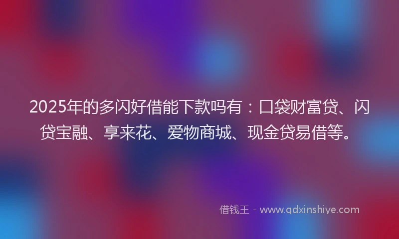 2025年的多闪好借能下款吗有：口袋财富贷、闪贷宝融、享来花、爱物商城、现金贷易借等。