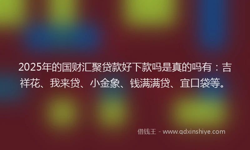 2025年的国财汇聚贷款好下款吗是真的吗有：吉祥花、我来贷、小金象、钱满满贷、宜口袋等。
