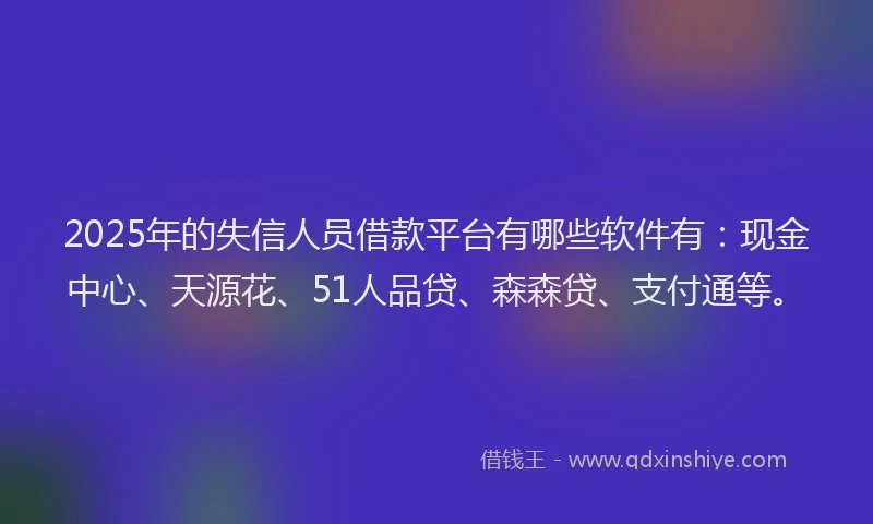2025年的失信人员借款平台有哪些软件有：现金中心、天源花、51人品贷、森森贷、支付通等。