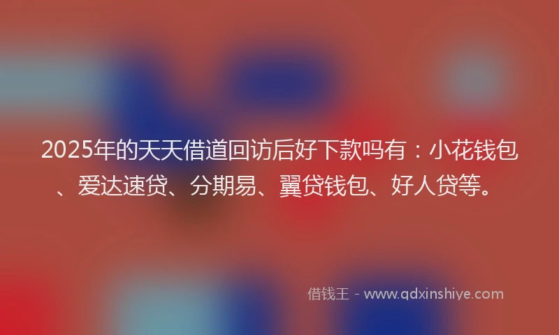 2025年的天天借道回访后好下款吗有：小花钱包、爱达速贷、分期易、翼贷钱包、好人贷等。