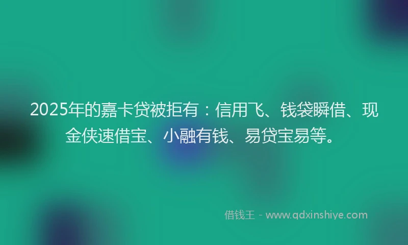 2025年的嘉卡贷被拒有：信用飞、钱袋瞬借、现金侠速借宝、小融有钱、易贷宝易等。