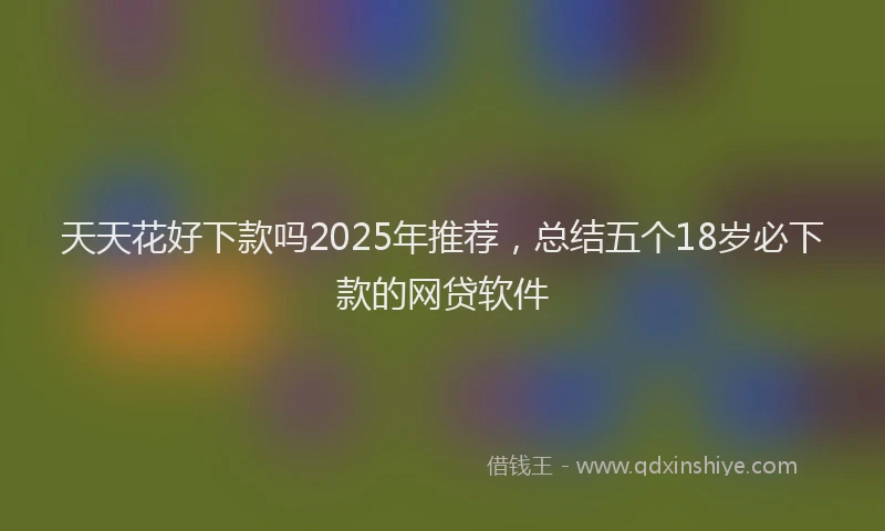 天天花好下款吗2025年推荐，总结五个18岁必下款的网贷软件