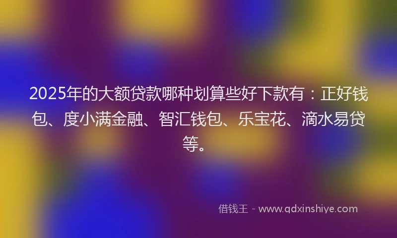 2025年的大额贷款哪种划算些好下款有：正好钱包、度小满金融、智汇钱包、乐宝花、滴水易贷等。