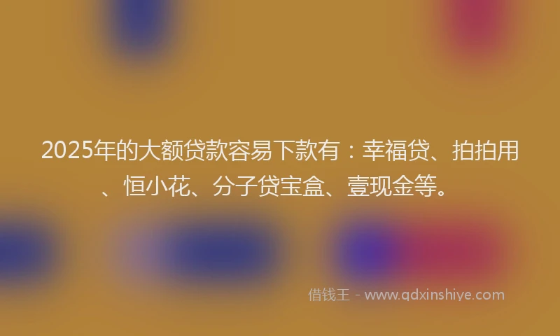 2025年的大额贷款容易下款有：幸福贷、拍拍用、恒小花、分子贷宝盒、壹现金等。