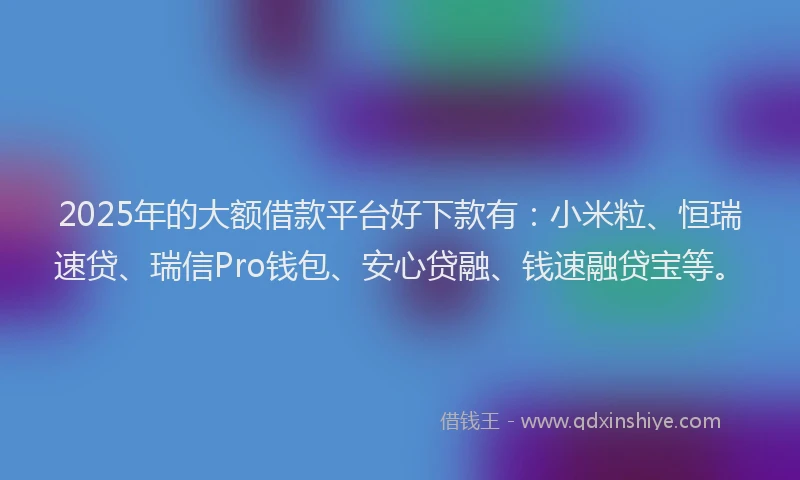 2025年的大额借款平台好下款有：小米粒、恒瑞速贷、瑞信Pro钱包、安心贷融、钱速融贷宝等。